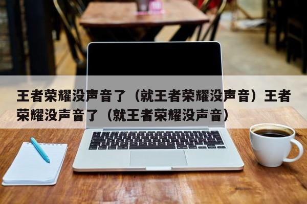王者荣耀没声音了(就王者荣耀没声音)王者荣耀没声音了(就王者荣耀没声音)