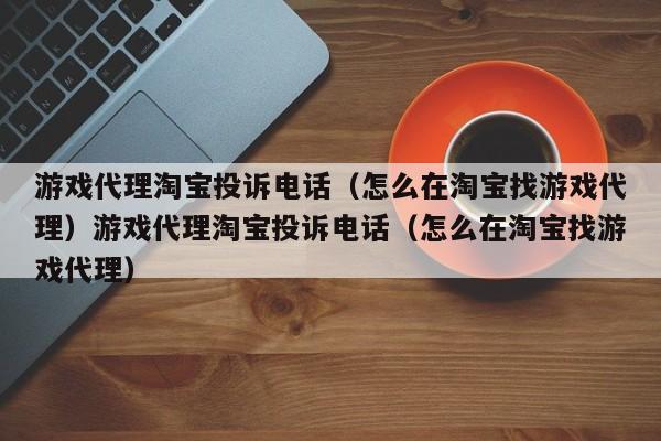 游戏代理淘宝投诉电话(怎么在淘宝找游戏代理)游戏代理淘宝投诉电话(怎么在淘宝找游戏代理)