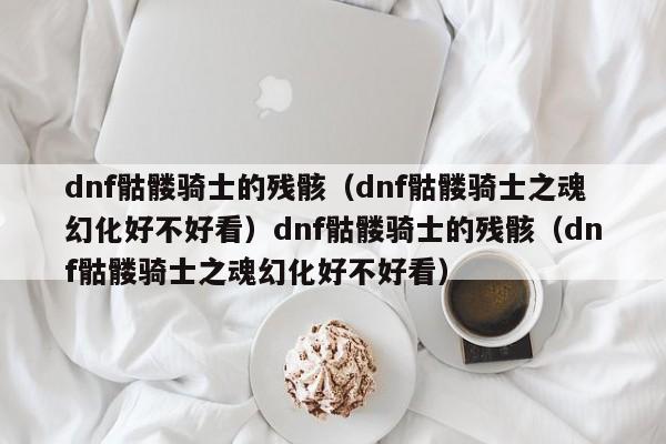 dnf骷髅骑士的残骸（dnf骷髅骑士之魂幻化好不好看）dnf骷髅骑士的残骸（dnf骷髅骑士之魂幻化好不好看）