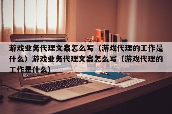 游戏业务代理文案怎么写（游戏代理的工作是什么）游戏业务代理文案怎么写（游戏代理的工作是什么）