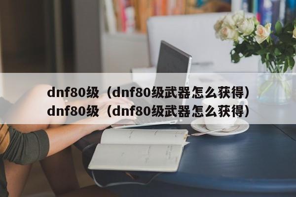dnf80级(dnf80级武器怎么获得)dnf80级(dnf80级武器怎么获得)