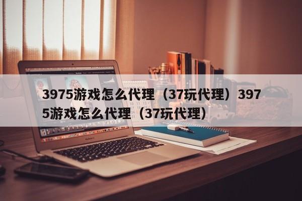 3975游戏怎么代理（37玩代理）3975游戏怎么代理（37玩代理）