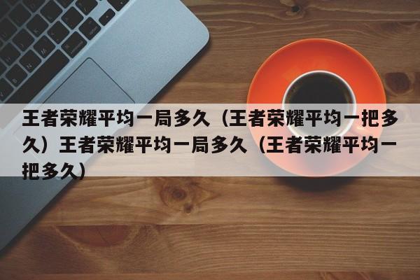 王者荣耀平均一局多久(王者荣耀平均一把多久)王者荣耀平均一局多久(王者荣耀平均一把多久)
