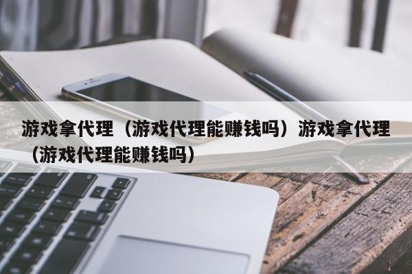 游戏拿代理（游戏代理能赚钱吗）游戏拿代理（游戏代理能赚钱吗）