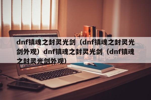 dnf镇魂之封灵光剑(dnf镇魂之封灵光剑外观)dnf镇魂之封灵光剑(dnf镇魂之封灵光剑外观)