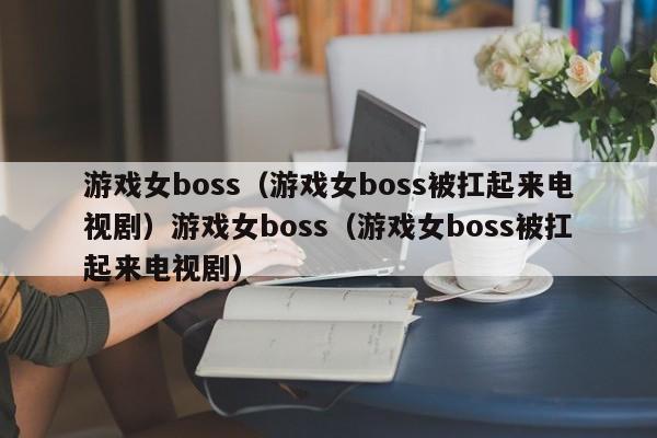 游戏女boss(游戏女boss被扛起来电视剧)游戏女boss(游戏女boss被扛起来电视剧)