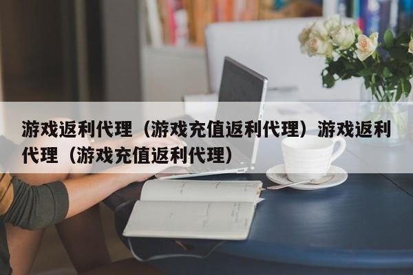 游戏返利代理（游戏充值返利代理）游戏返利代理（游戏充值返利代理）