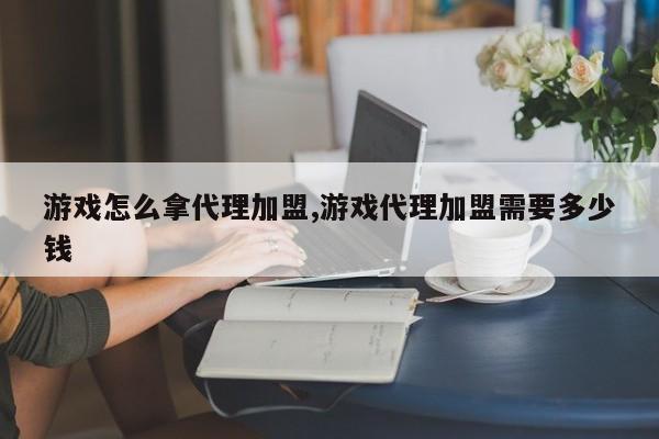 游戏怎么拿代理加盟,游戏代理加盟需要多少钱