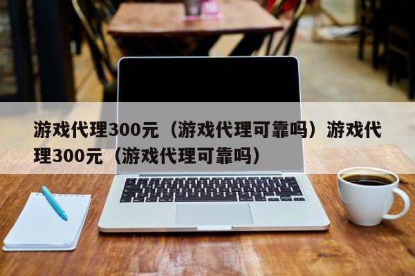 游戏代理300元（游戏代理可靠吗）游戏代理300元（游戏代理可靠吗）