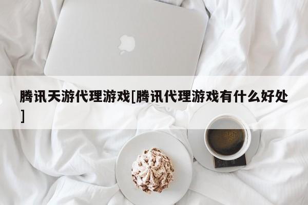 腾讯天游代理游戏[腾讯代理游戏有什么好处]