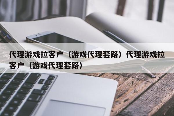 代理游戏拉客户（游戏代理套路）代理游戏拉客户（游戏代理套路）