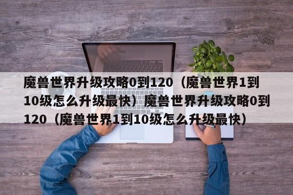 魔兽世界升级攻略0到120（魔兽世界1到10级怎么升级最快）魔兽世界升级攻略0到120（魔兽世界1到10级怎么升级最快）