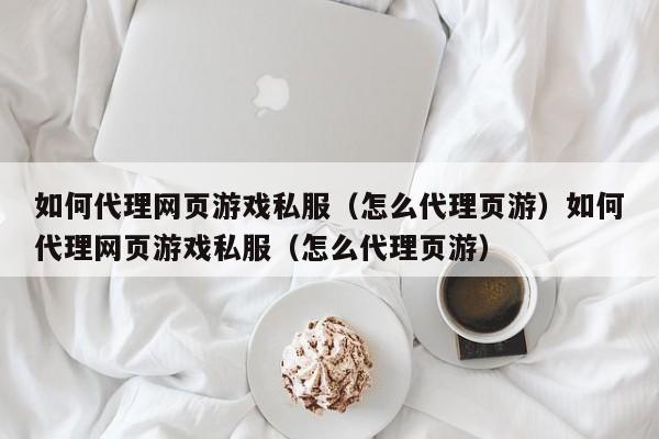 如何代理网页游戏私服（怎么代理页游）如何代理网页游戏私服（怎么代理页游）