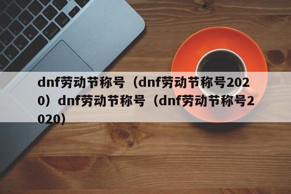 dnf劳动节称号(dnf劳动节称号2020)dnf劳动节称号(dnf劳动节称号2020)