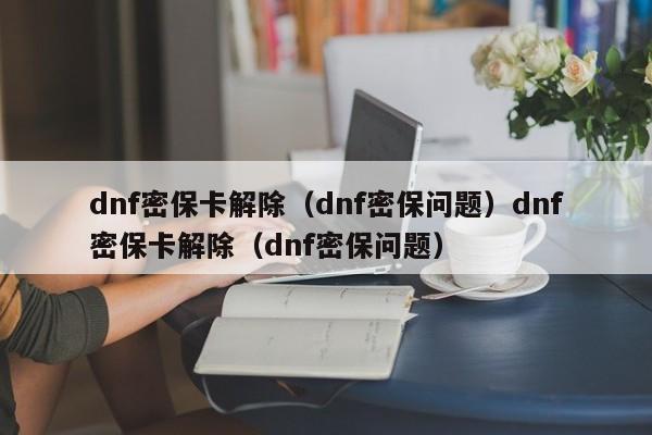 dnf密保卡解除（dnf密保问题）dnf密保卡解除（dnf密保问题）