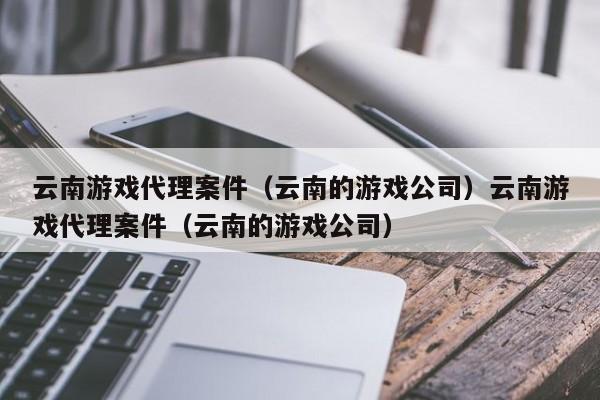 云南游戏代理案件（云南的游戏公司）云南游戏代理案件（云南的游戏公司）