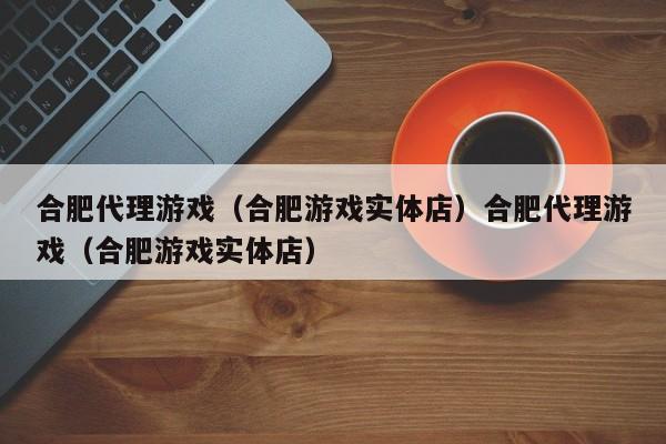 合肥代理游戏（合肥游戏实体店）合肥代理游戏（合肥游戏实体店）