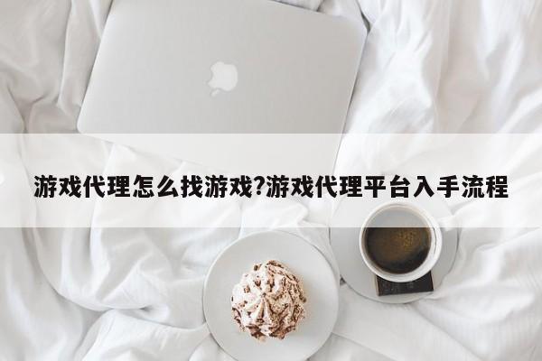 游戏代理怎么找游戏?游戏代理平台入手流程