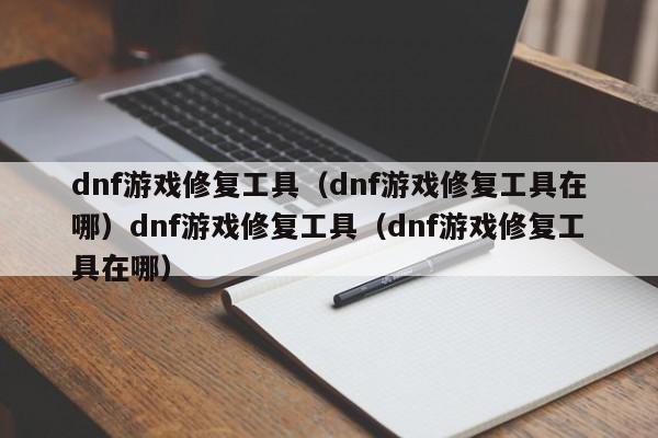 dnf游戏修复工具（dnf游戏修复工具在哪）dnf游戏修复工具（dnf游戏修复工具在哪）