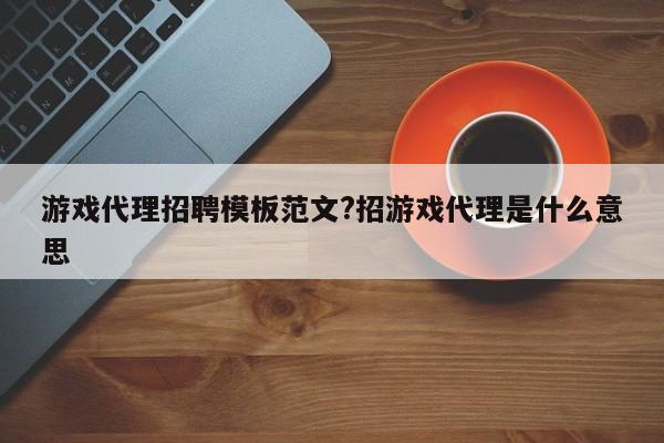 游戏代理招聘模板范文?招游戏代理是什么意思
