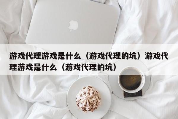 游戏代理游戏是什么（游戏代理的坑）游戏代理游戏是什么（游戏代理的坑）