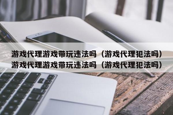 游戏代理游戏带玩违法吗（游戏代理犯法吗）游戏代理游戏带玩违法吗（游戏代理犯法吗）