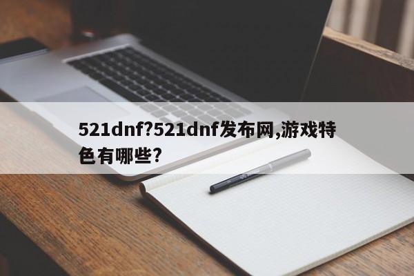 521dnf?521dnf发布网,游戏特色有哪些?