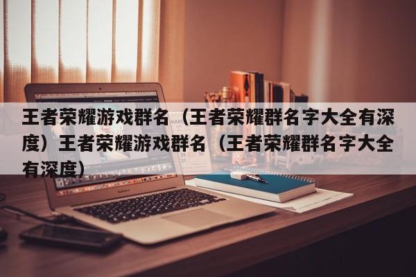 王者荣耀游戏群名（王者荣耀群名字大全有深度）王者荣耀游戏群名（王者荣耀群名字大全有深度）