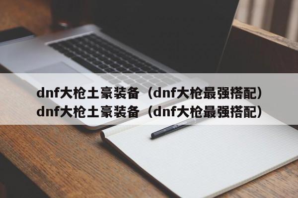 dnf大枪土豪装备（dnf大枪最强搭配）dnf大枪土豪装备（dnf大枪最强搭配）