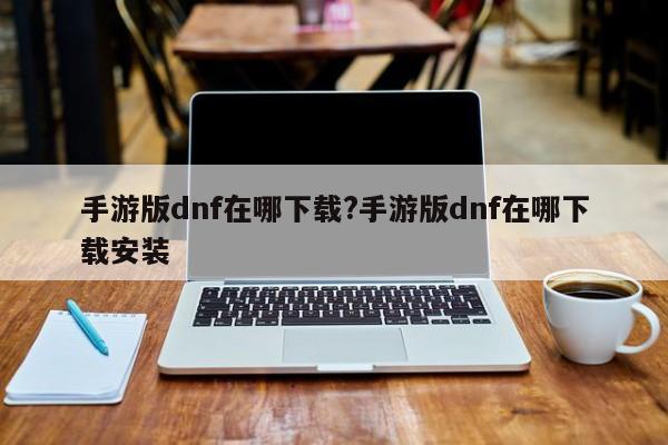 手游版dnf在哪下载?手游版dnf在哪下载安装