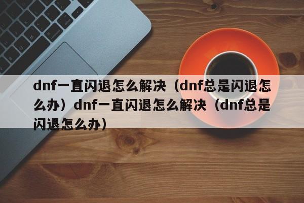 dnf一直闪退怎么解决（dnf总是闪退怎么办）dnf一直闪退怎么解决（dnf总是闪退怎么办）