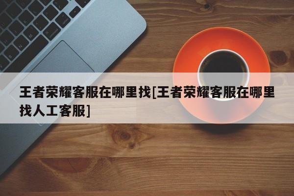 王者荣耀客服在哪里找[王者荣耀客服在哪里找人工客服]