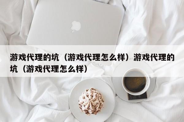 游戏代理的坑（游戏代理怎么样）游戏代理的坑（游戏代理怎么样）