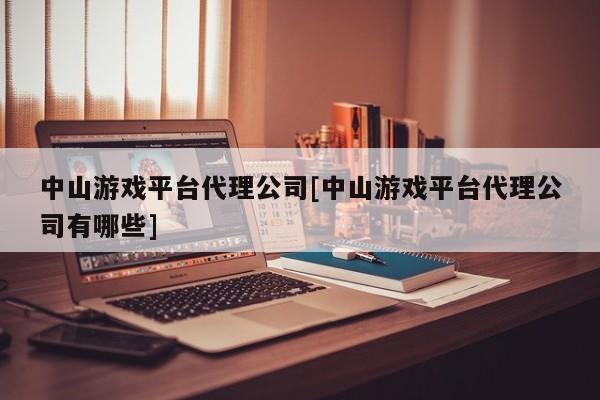 中山游戏平台代理公司[中山游戏平台代理公司有哪些]