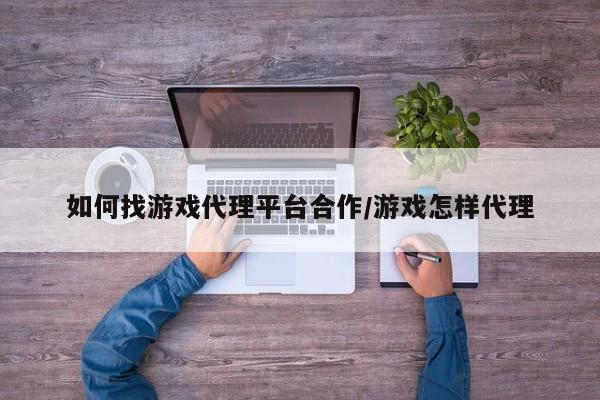 如何找游戏代理平台合作/游戏怎样代理