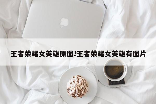 王者荣耀女英雄原图!王者荣耀女英雄有图片