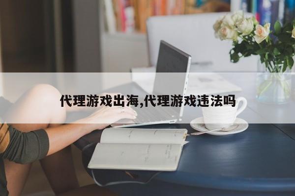 代理游戏出海,代理游戏违法吗