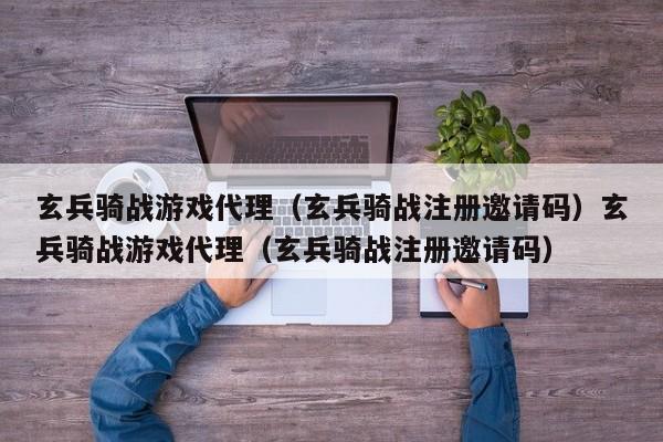 玄兵骑战游戏代理（玄兵骑战注册邀请码）玄兵骑战游戏代理（玄兵骑战注册邀请码）