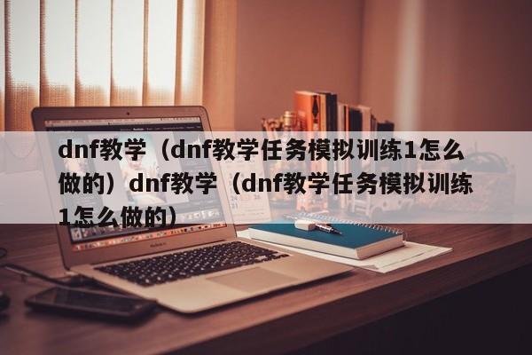 dnf教学（dnf教学任务模拟训练1怎么做的）dnf教学（dnf教学任务模拟训练1怎么做的）