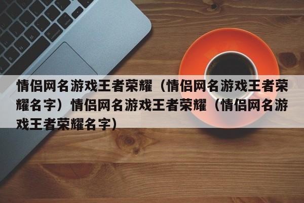 情侣网名游戏王者荣耀（情侣网名游戏王者荣耀名字）情侣网名游戏王者荣耀（情侣网名游戏王者荣耀名字）