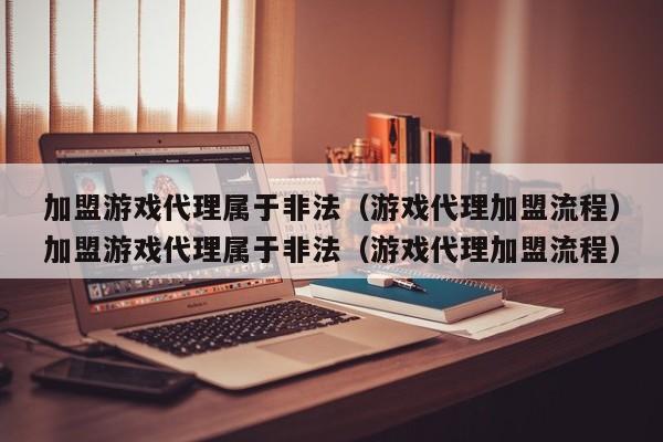 加盟游戏代理属于非法（游戏代理加盟流程）加盟游戏代理属于非法（游戏代理加盟流程）