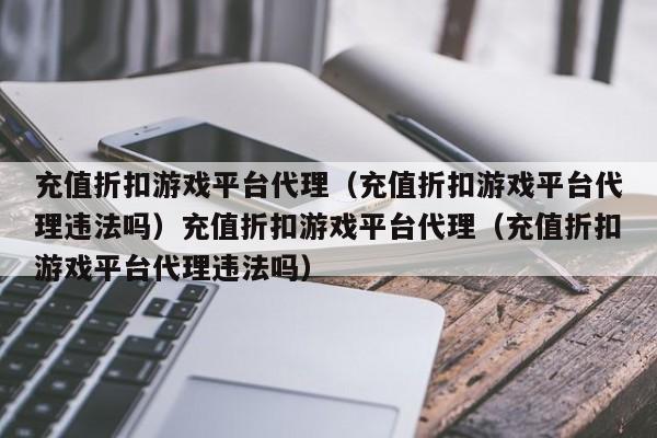 充值折扣游戏平台代理（充值折扣游戏平台代理违法吗）充值折扣游戏平台代理（充值折扣游戏平台代理违法吗）