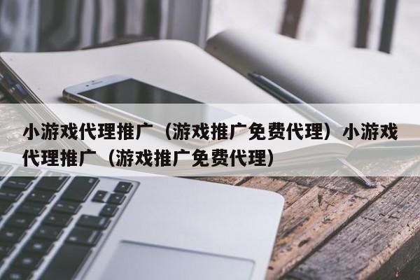 小游戏代理推广（游戏推广免费代理）小游戏代理推广（游戏推广免费代理）