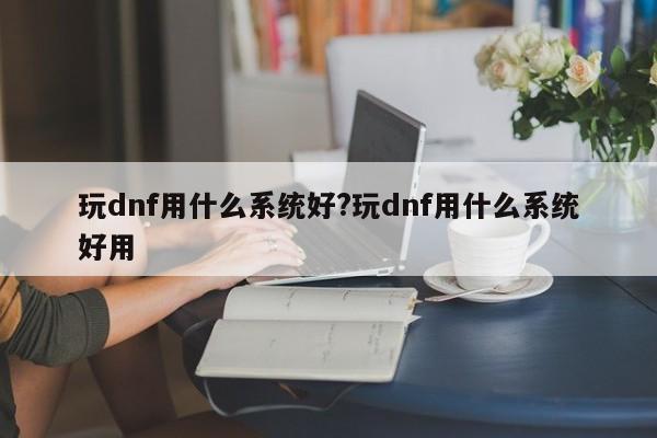 玩dnf用什么系统好?玩dnf用什么系统好用