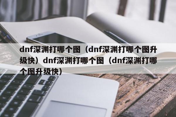 dnf深渊打哪个图(dnf深渊打哪个图升级快)dnf深渊打哪个图(dnf深渊打哪个图升级快)