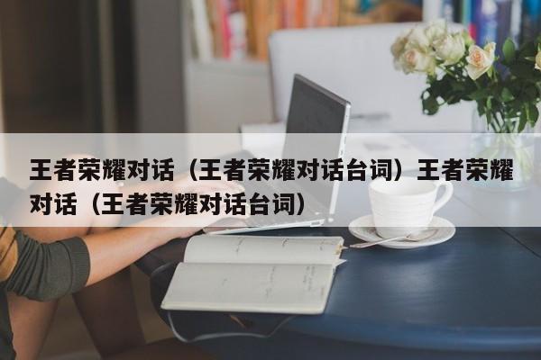 王者荣耀对话(王者荣耀对话台词)王者荣耀对话(王者荣耀对话台词)