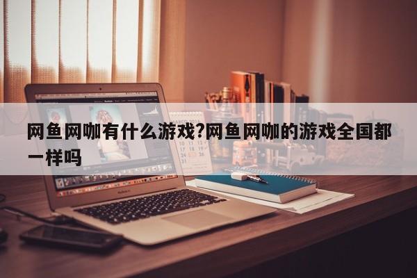 网鱼网咖有什么游戏?网鱼网咖的游戏全国都一样吗