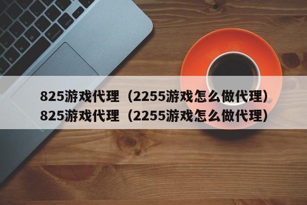 825游戏代理(2255游戏怎么做代理)825游戏代理(2255游戏怎么做代理)