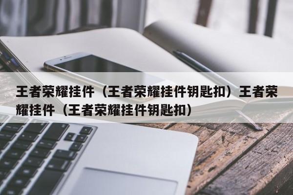 王者荣耀挂件(王者荣耀挂件钥匙扣)王者荣耀挂件(王者荣耀挂件钥匙扣)