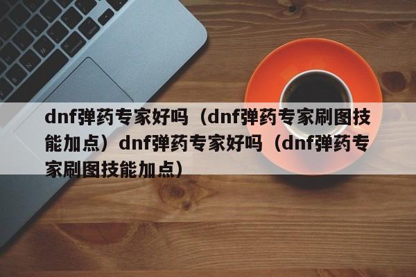 dnf弹药专家好吗(dnf弹药专家刷图技能加点)dnf弹药专家好吗(dnf弹药专家刷图技能加点)